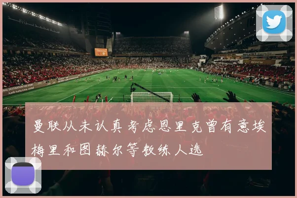 曼联从未认真考虑恩里克曾有意埃梅里和图赫尔等教练人选