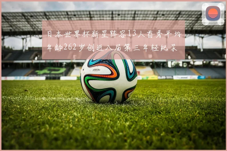 日本世界杯新星阵容13人首秀平均年龄262岁创近八届第三年轻纪录