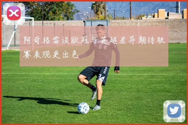 阿奇格雷谈欧冠与英超差异期待联赛表现更出色