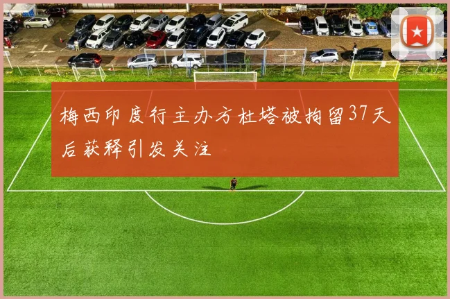 梅西印度行主办方杜塔被拘留37天后获释引发关注
